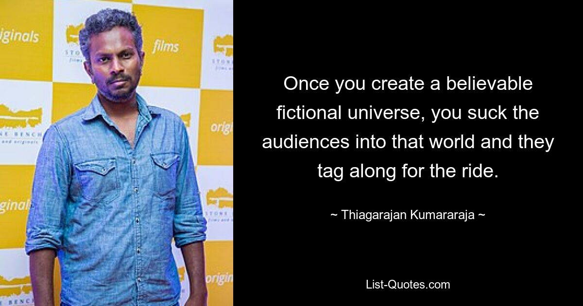 Once you create a believable fictional universe, you suck the audiences into that world and they tag along for the ride. — © Thiagarajan Kumararaja