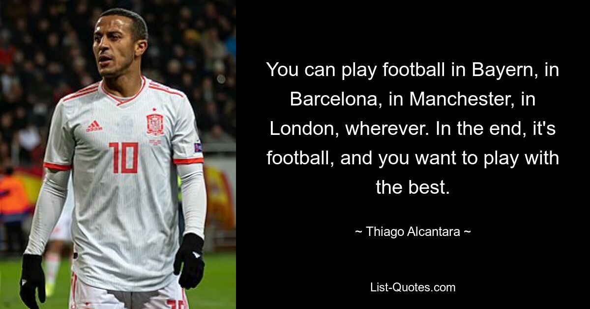 You can play football in Bayern, in Barcelona, in Manchester, in London, wherever. In the end, it's football, and you want to play with the best. — © Thiago Alcantara