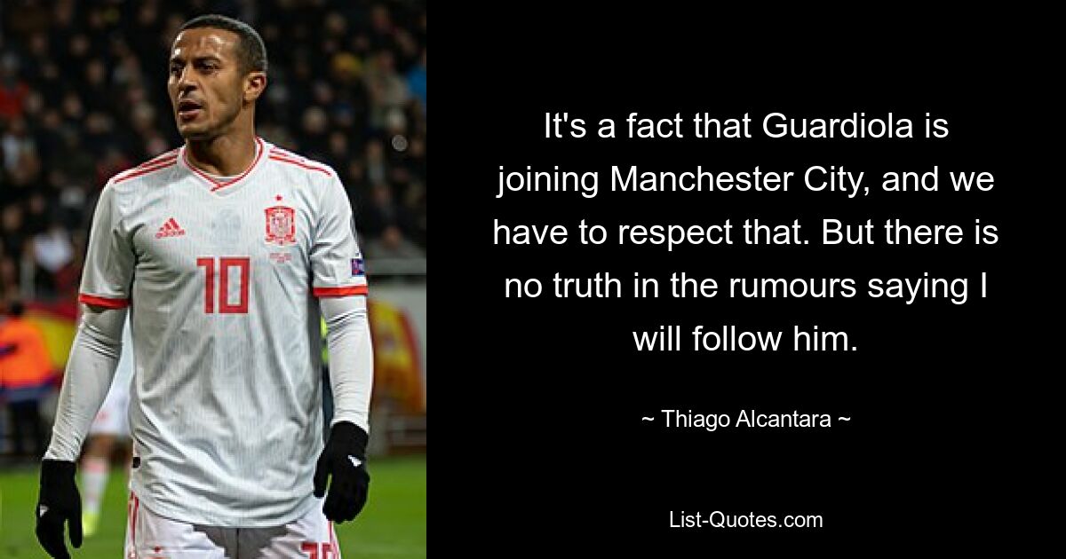 It's a fact that Guardiola is joining Manchester City, and we have to respect that. But there is no truth in the rumours saying I will follow him. — © Thiago Alcantara