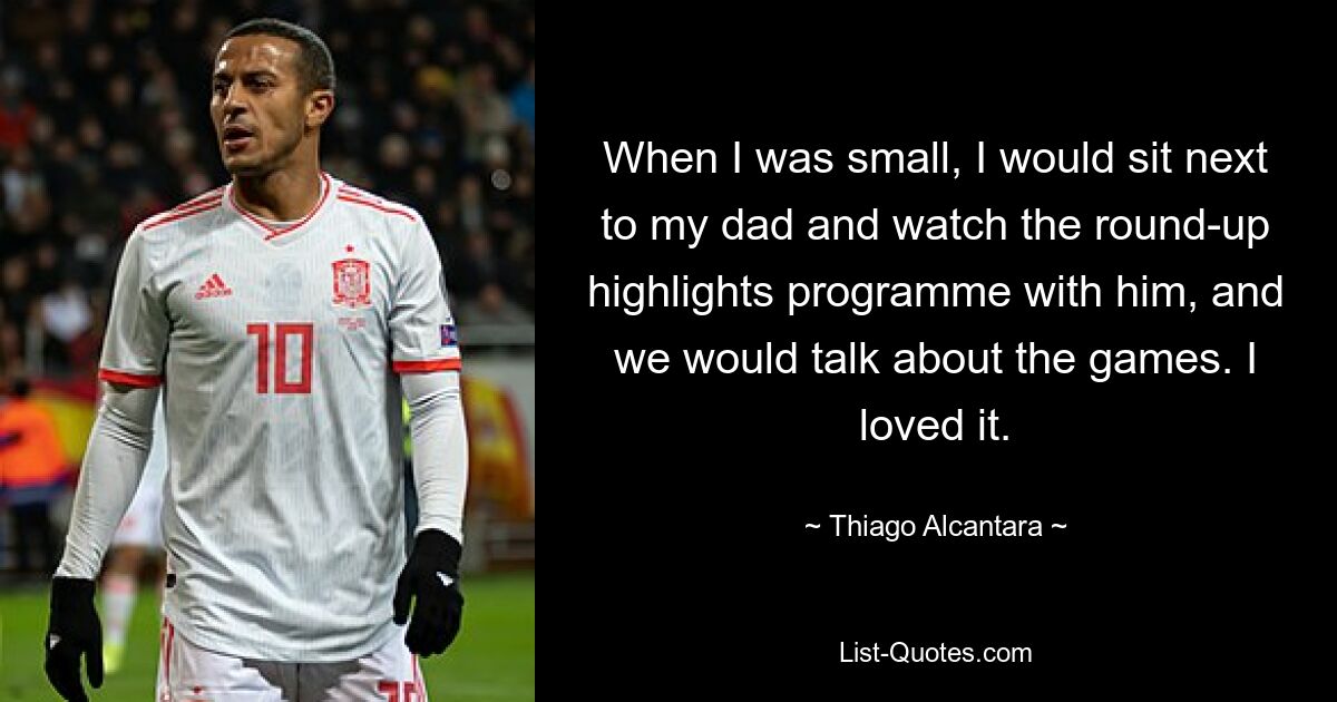 When I was small, I would sit next to my dad and watch the round-up highlights programme with him, and we would talk about the games. I loved it. — © Thiago Alcantara