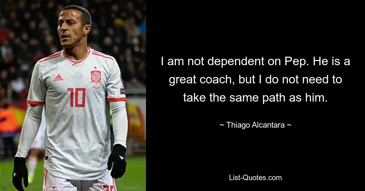 I am not dependent on Pep. He is a great coach, but I do not need to take the same path as him. — © Thiago Alcantara