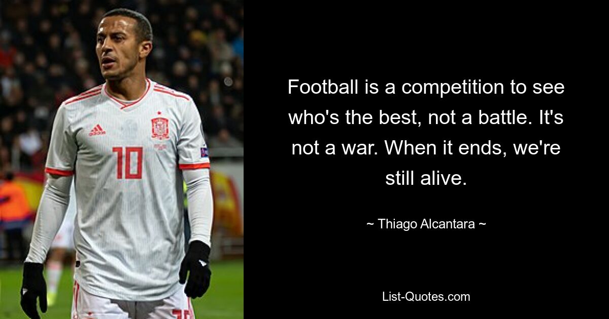 Football is a competition to see who's the best, not a battle. It's not a war. When it ends, we're still alive. — © Thiago Alcantara