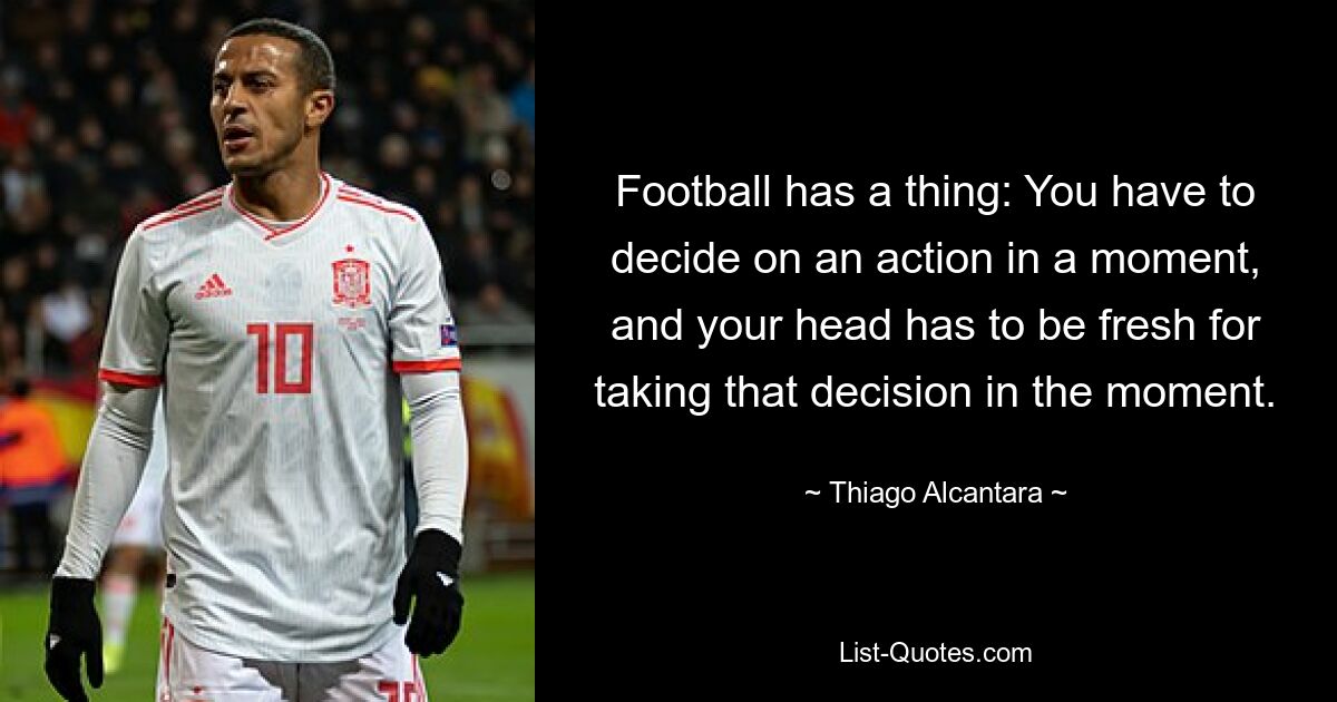 Football has a thing: You have to decide on an action in a moment, and your head has to be fresh for taking that decision in the moment. — © Thiago Alcantara