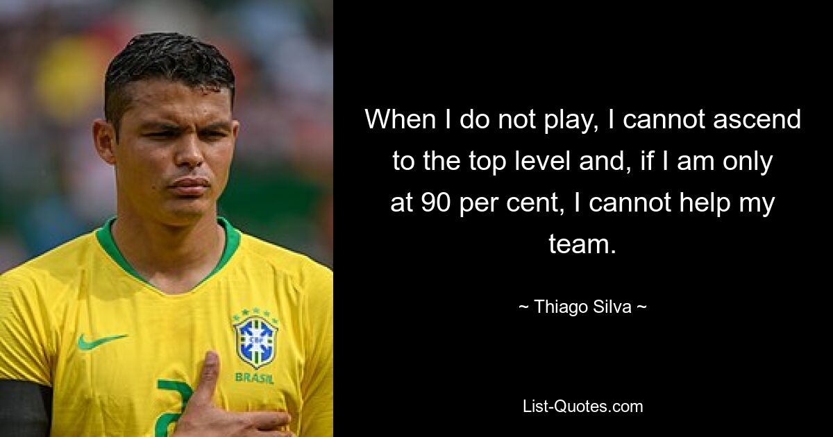 When I do not play, I cannot ascend to the top level and, if I am only at 90 per cent, I cannot help my team. — © Thiago Silva