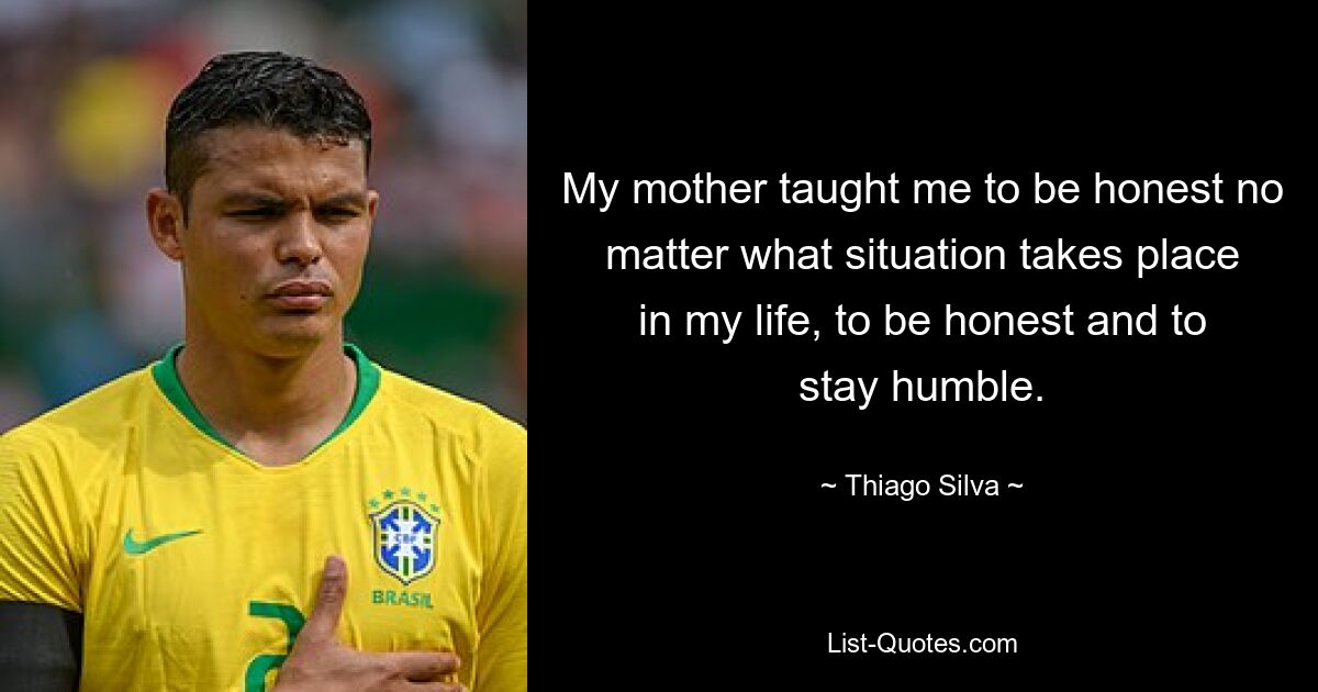 My mother taught me to be honest no matter what situation takes place in my life, to be honest and to stay humble. — © Thiago Silva