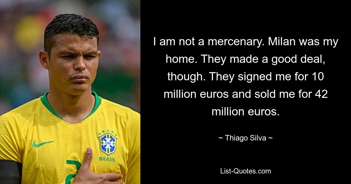 I am not a mercenary. Milan was my home. They made a good deal, though. They signed me for 10 million euros and sold me for 42 million euros. — © Thiago Silva