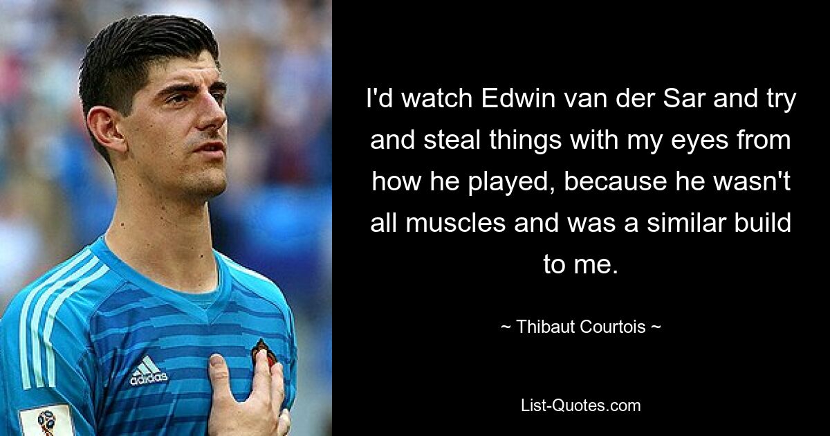 I'd watch Edwin van der Sar and try and steal things with my eyes from how he played, because he wasn't all muscles and was a similar build to me. — © Thibaut Courtois