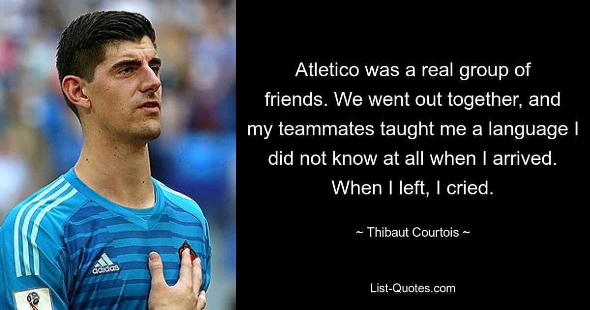 Atletico was a real group of friends. We went out together, and my teammates taught me a language I did not know at all when I arrived. When I left, I cried. — © Thibaut Courtois