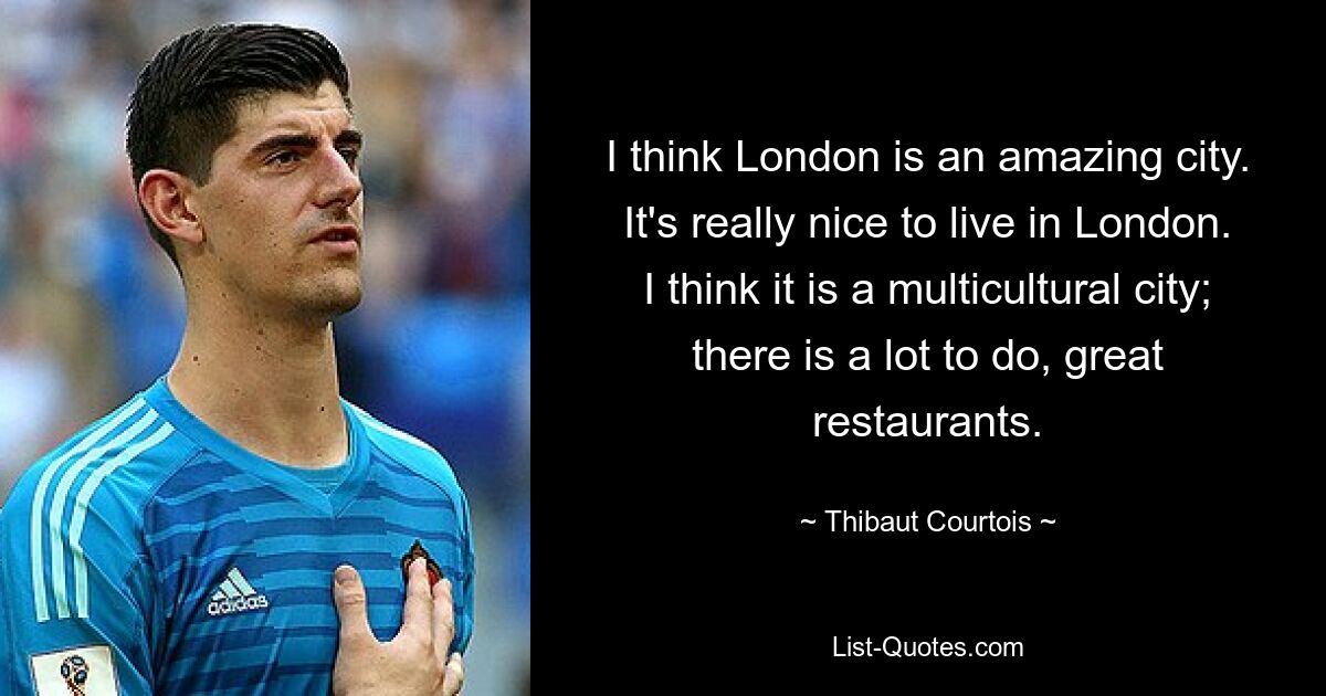 I think London is an amazing city. It's really nice to live in London. I think it is a multicultural city; there is a lot to do, great restaurants. — © Thibaut Courtois