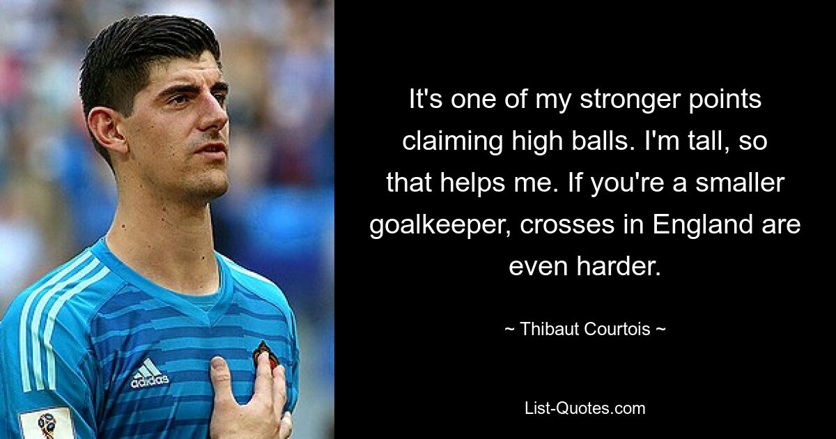 It's one of my stronger points claiming high balls. I'm tall, so that helps me. If you're a smaller goalkeeper, crosses in England are even harder. — © Thibaut Courtois