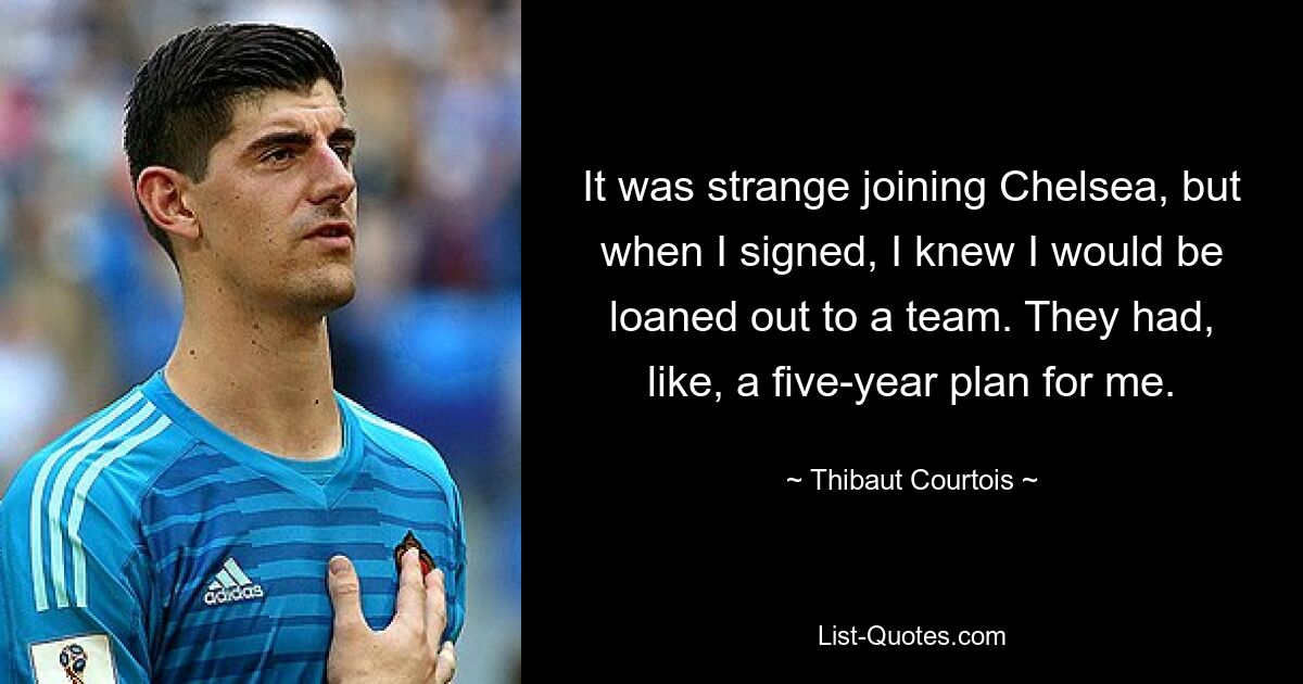 It was strange joining Chelsea, but when I signed, I knew I would be loaned out to a team. They had, like, a five-year plan for me. — © Thibaut Courtois