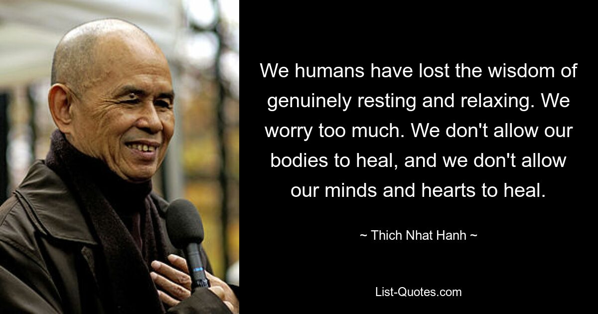 We humans have lost the wisdom of genuinely resting and relaxing. We worry too much. We don't allow our bodies to heal, and we don't allow our minds and hearts to heal. — © Thich Nhat Hanh