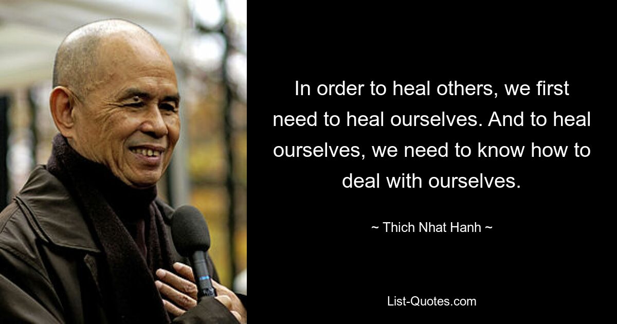 In order to heal others, we first need to heal ourselves. And to heal ourselves, we need to know how to deal with ourselves. — © Thich Nhat Hanh