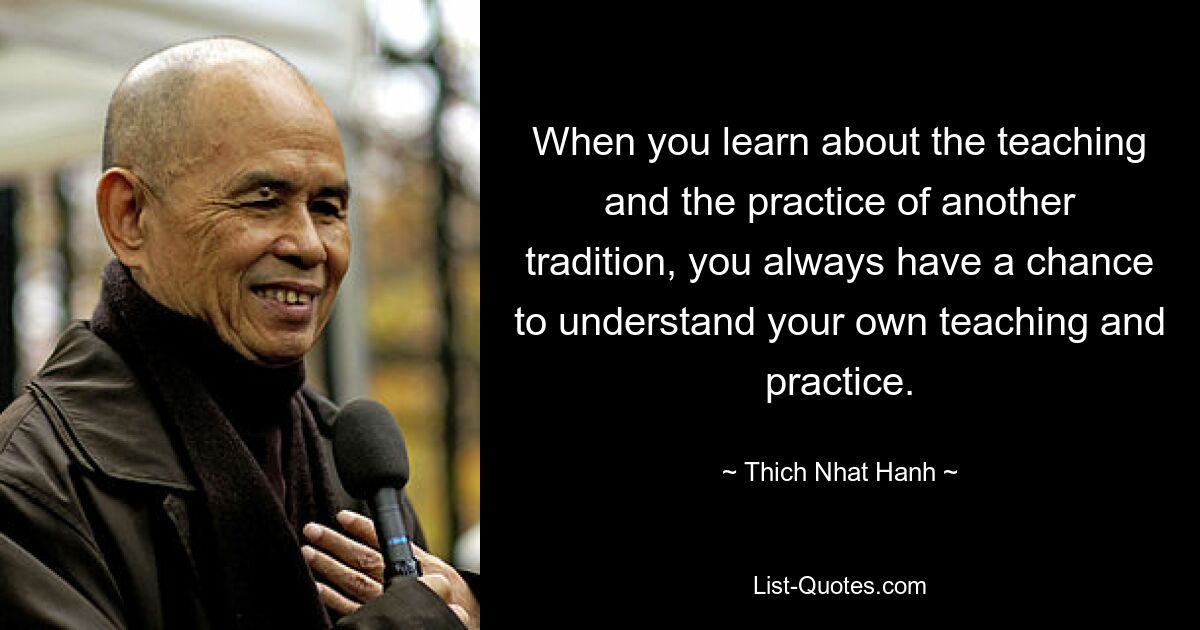 When you learn about the teaching and the practice of another tradition, you always have a chance to understand your own teaching and practice. — © Thich Nhat Hanh