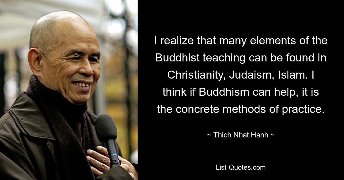 I realize that many elements of the Buddhist teaching can be found in Christianity, Judaism, Islam. I think if Buddhism can help, it is the concrete methods of practice. — © Thich Nhat Hanh