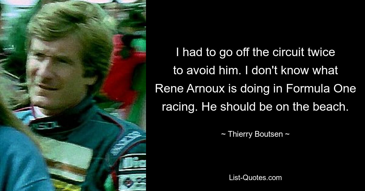 I had to go off the circuit twice to avoid him. I don't know what Rene Arnoux is doing in Formula One racing. He should be on the beach. — © Thierry Boutsen