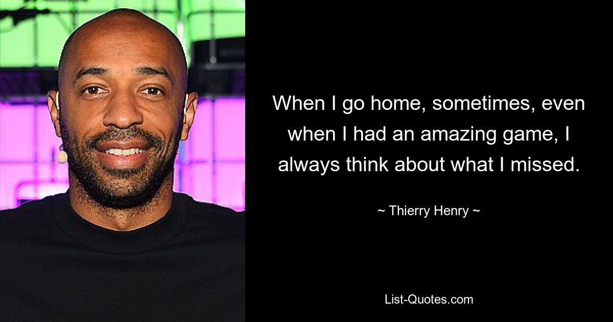 When I go home, sometimes, even when I had an amazing game, I always think about what I missed. — © Thierry Henry