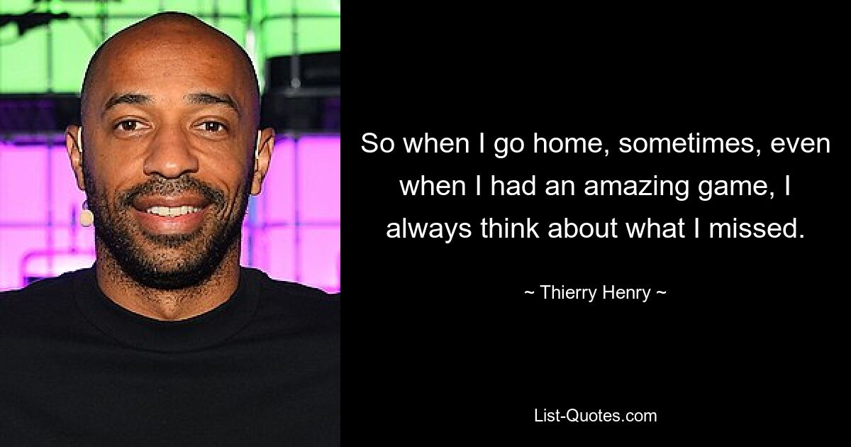 So when I go home, sometimes, even when I had an amazing game, I always think about what I missed. — © Thierry Henry