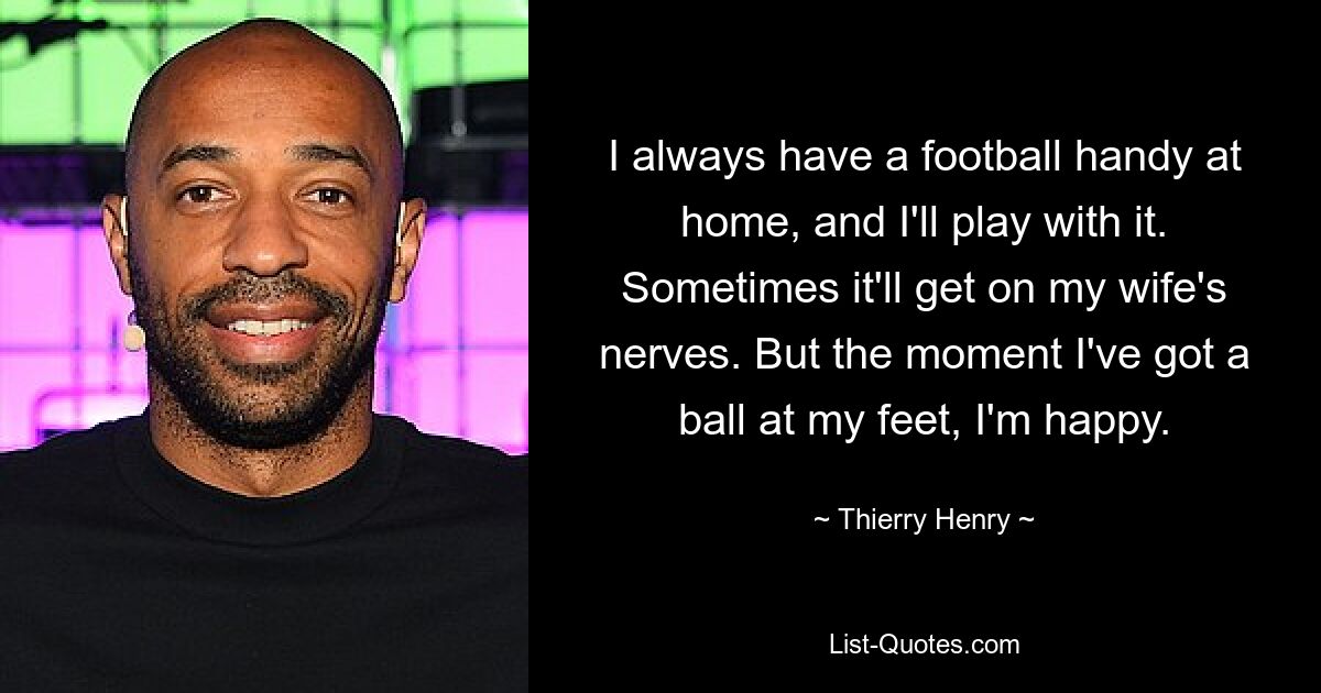 I always have a football handy at home, and I'll play with it. Sometimes it'll get on my wife's nerves. But the moment I've got a ball at my feet, I'm happy. — © Thierry Henry