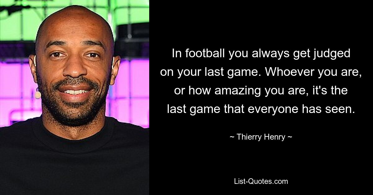 In football you always get judged on your last game. Whoever you are, or how amazing you are, it's the last game that everyone has seen. — © Thierry Henry