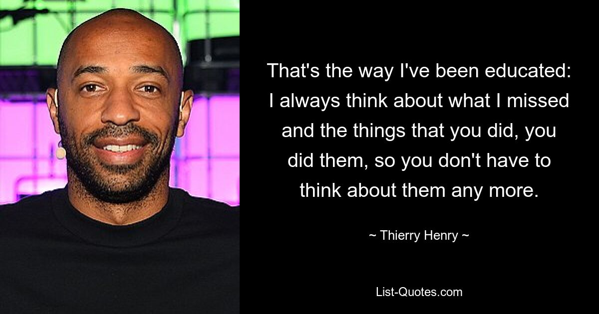 That's the way I've been educated: I always think about what I missed and the things that you did, you did them, so you don't have to think about them any more. — © Thierry Henry