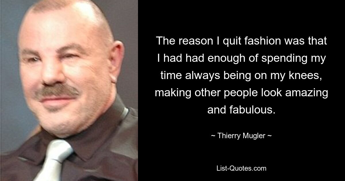 The reason I quit fashion was that I had had enough of spending my time always being on my knees, making other people look amazing and fabulous. — © Thierry Mugler