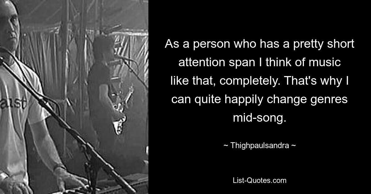 As a person who has a pretty short attention span I think of music like that, completely. That's why I can quite happily change genres mid-song. — © Thighpaulsandra