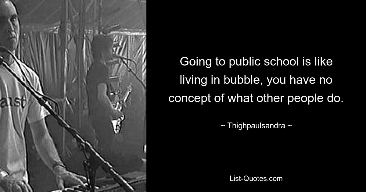 Going to public school is like living in bubble, you have no concept of what other people do. — © Thighpaulsandra