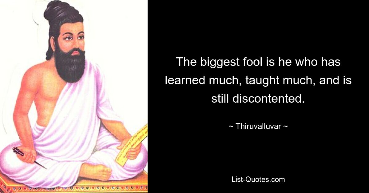 The biggest fool is he who has learned much, taught much, and is still discontented. — © Thiruvalluvar