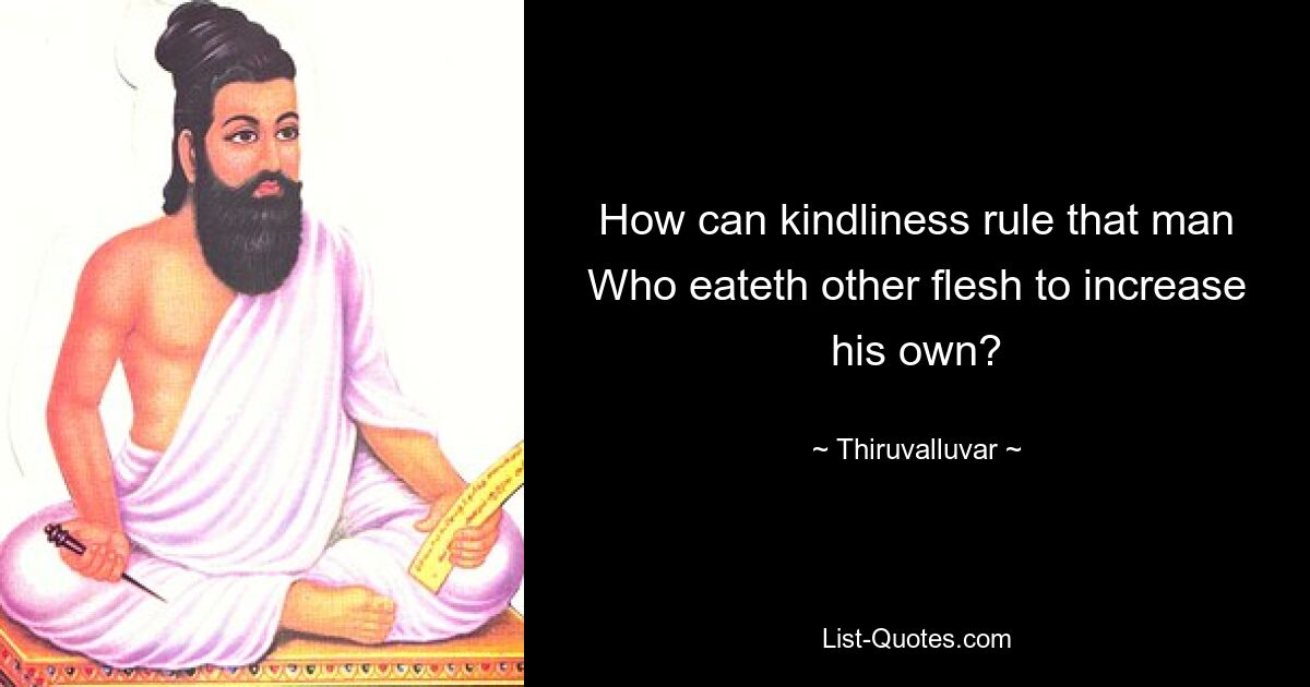 How can kindliness rule that man
Who eateth other flesh to increase his own? — © Thiruvalluvar