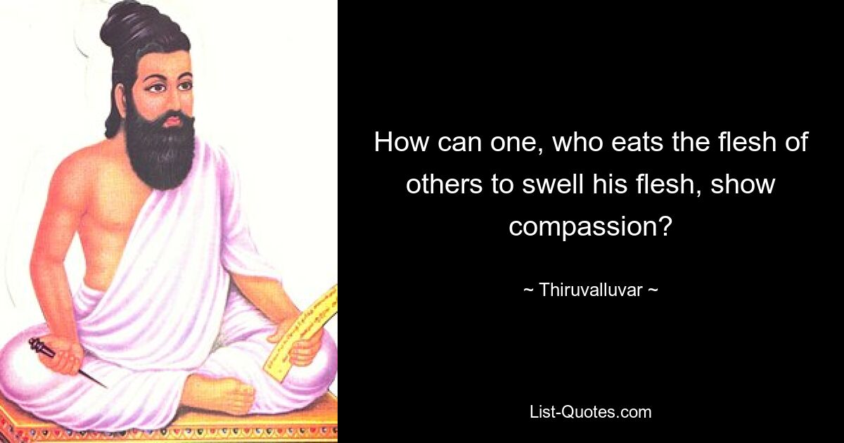 How can one, who eats the flesh of others to swell his flesh, show compassion? — © Thiruvalluvar