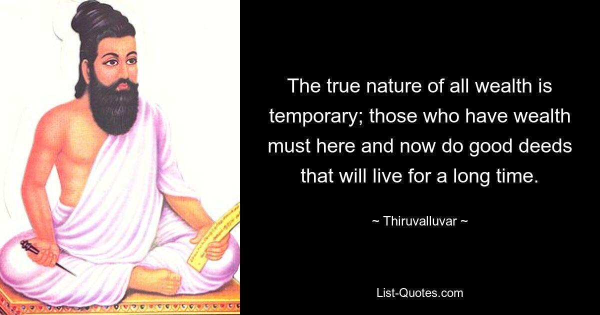 The true nature of all wealth is temporary; those who have wealth must here and now do good deeds that will live for a long time. — © Thiruvalluvar