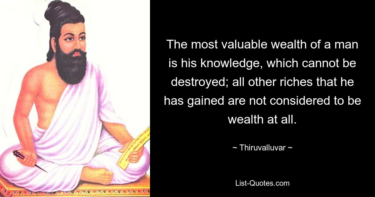 The most valuable wealth of a man is his knowledge, which cannot be destroyed; all other riches that he has gained are not considered to be wealth at all. — © Thiruvalluvar