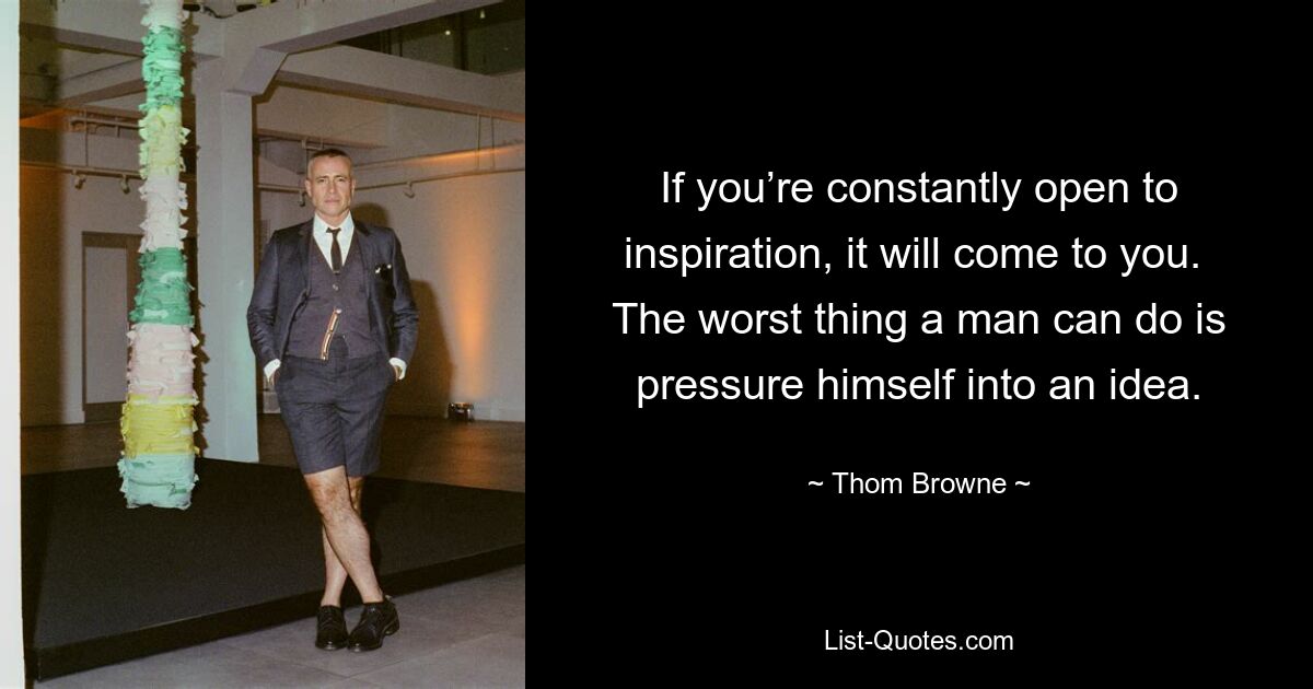 If you’re constantly open to inspiration, it will come to you.  The worst thing a man can do is pressure himself into an idea. — © Thom Browne