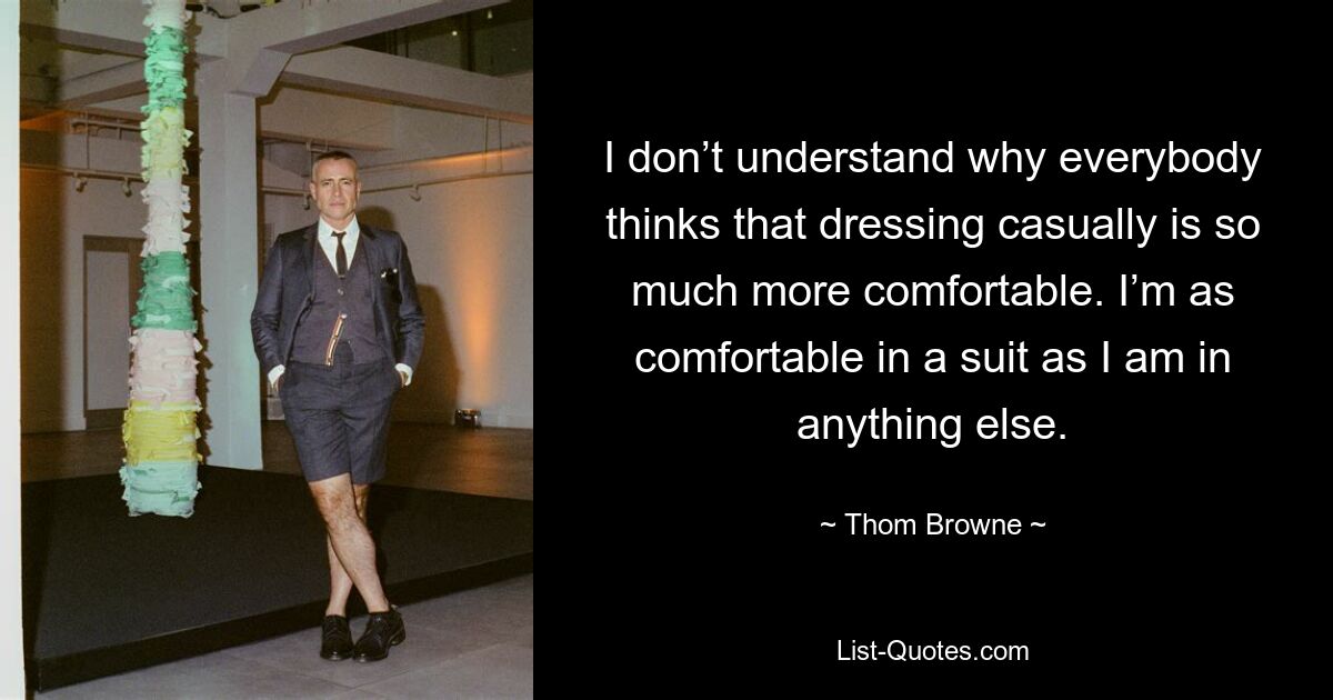 I don’t understand why everybody thinks that dressing casually is so much more comfortable. I’m as comfortable in a suit as I am in anything else. — © Thom Browne