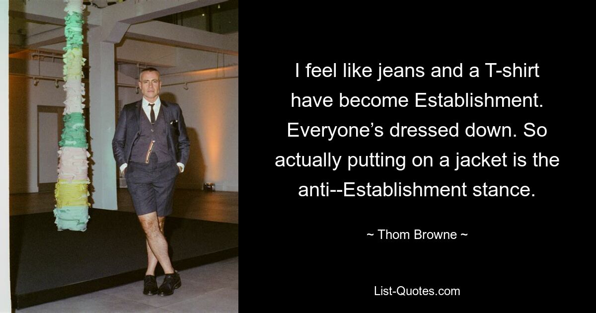 I feel like jeans and a T-shirt have become Establishment. Everyone’s dressed down. So actually putting on a jacket is the anti-­Establishment stance. — © Thom Browne