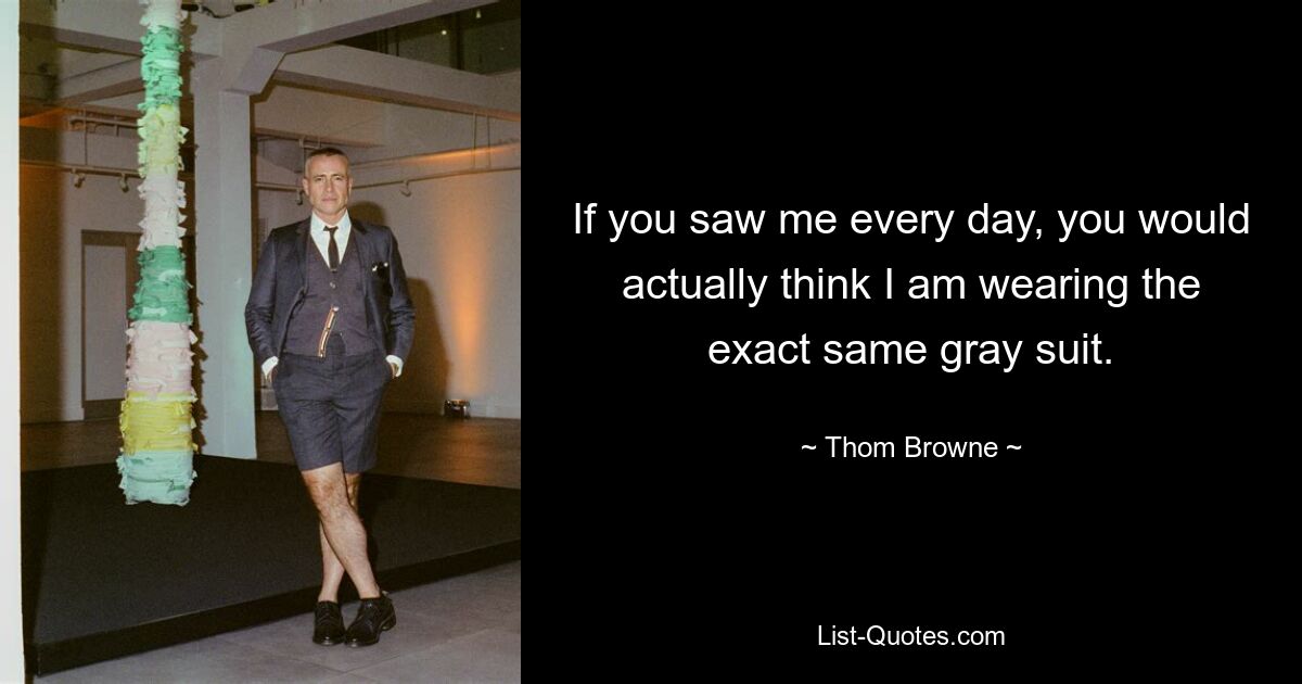 If you saw me every day, you would actually think I am wearing the exact same gray suit. — © Thom Browne