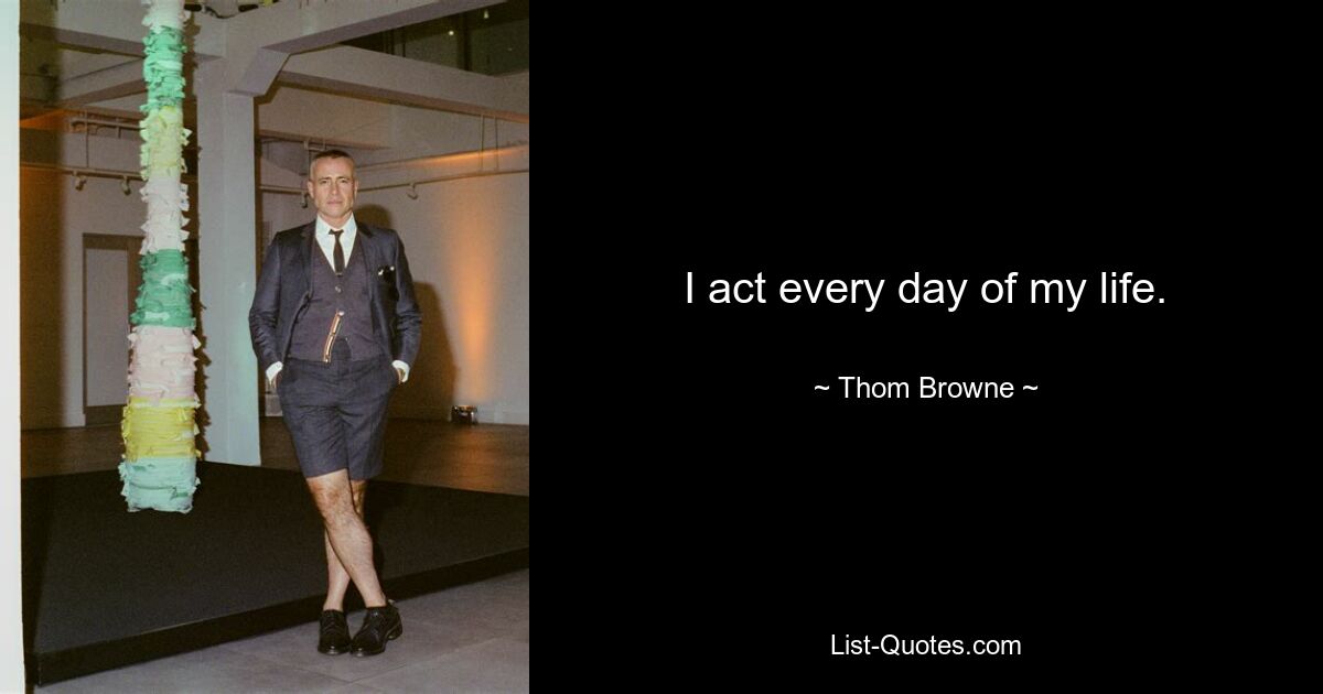 I act every day of my life. — © Thom Browne