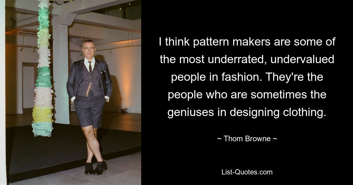 I think pattern makers are some of the most underrated, undervalued people in fashion. They're the people who are sometimes the geniuses in designing clothing. — © Thom Browne