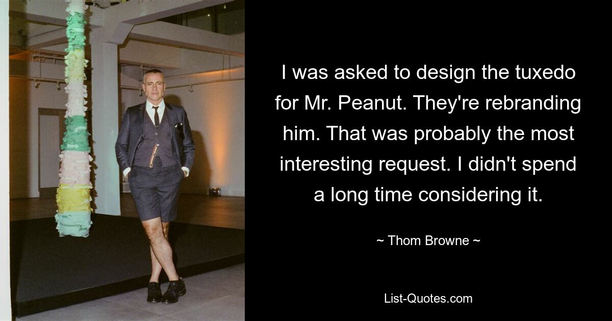 I was asked to design the tuxedo for Mr. Peanut. They're rebranding him. That was probably the most interesting request. I didn't spend a long time considering it. — © Thom Browne