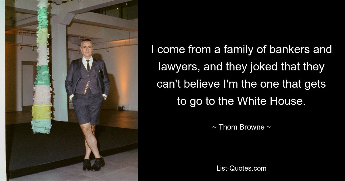 I come from a family of bankers and lawyers, and they joked that they can't believe I'm the one that gets to go to the White House. — © Thom Browne