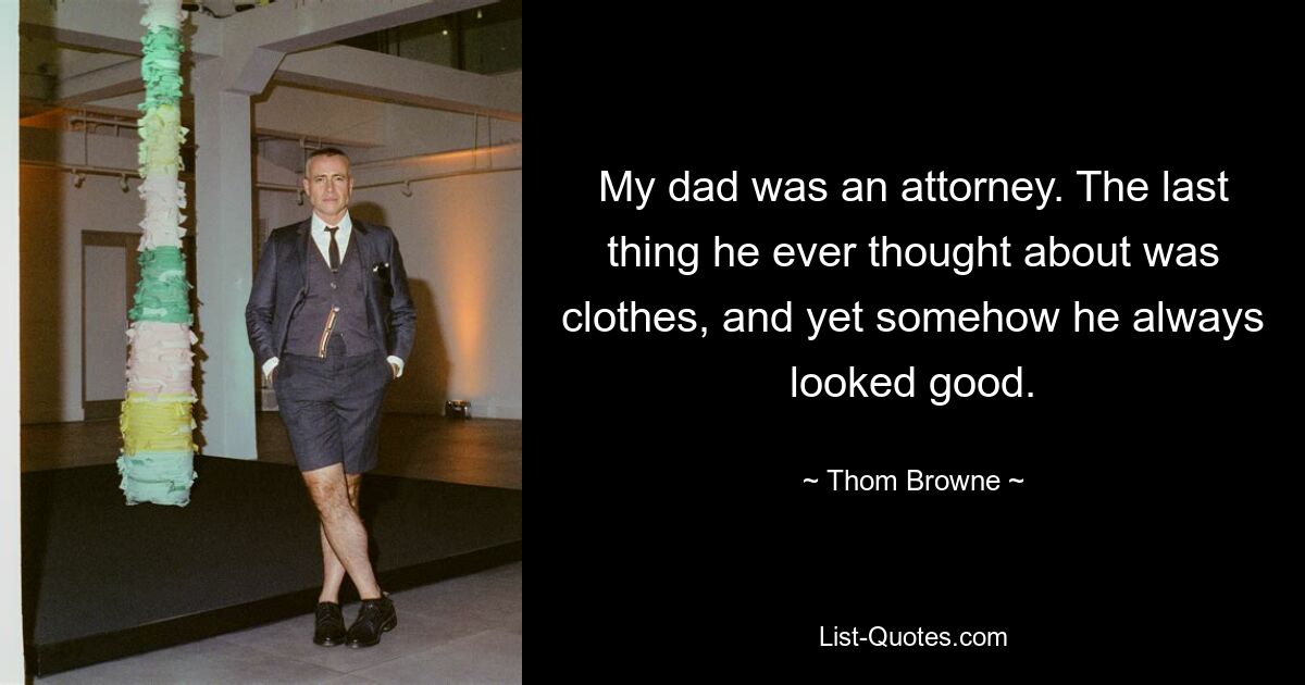 My dad was an attorney. The last thing he ever thought about was clothes, and yet somehow he always looked good. — © Thom Browne