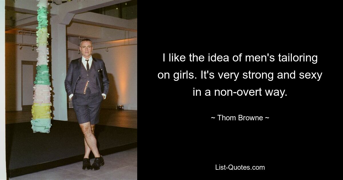 I like the idea of men's tailoring on girls. It's very strong and sexy in a non-overt way. — © Thom Browne