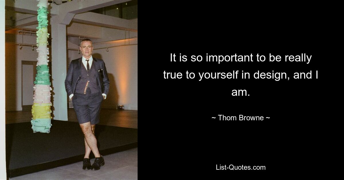 It is so important to be really true to yourself in design, and I am. — © Thom Browne