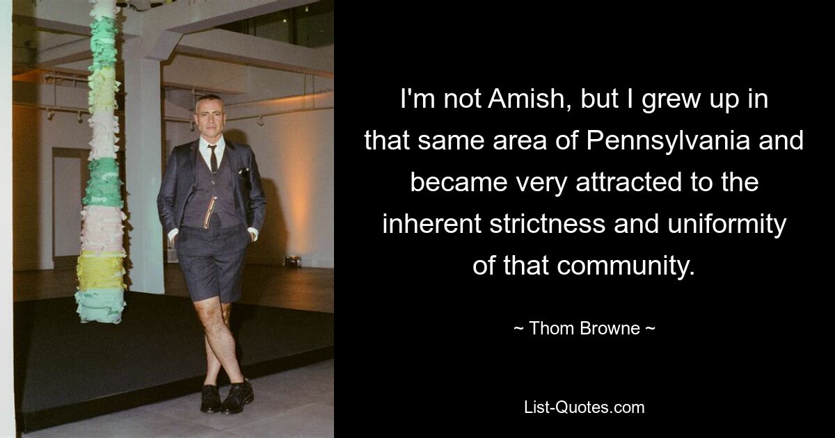 I'm not Amish, but I grew up in that same area of Pennsylvania and became very attracted to the inherent strictness and uniformity of that community. — © Thom Browne