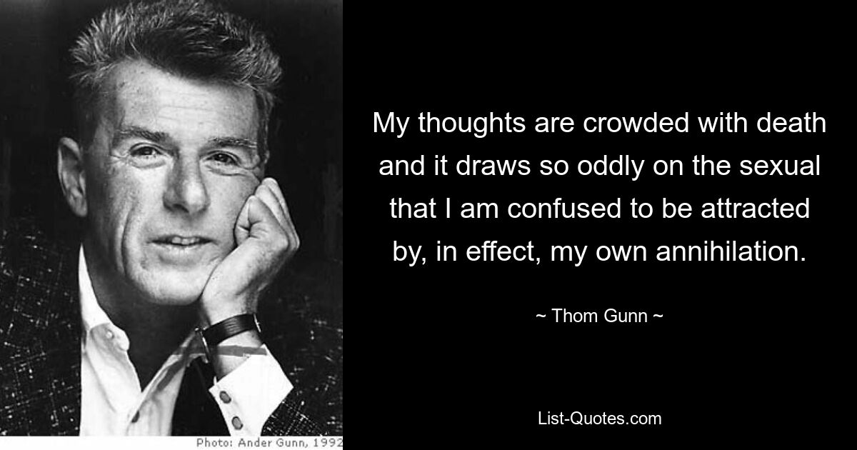 My thoughts are crowded with death and it draws so oddly on the sexual that I am confused to be attracted by, in effect, my own annihilation. — © Thom Gunn