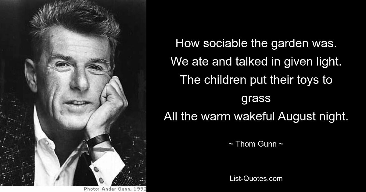 How sociable the garden was.
We ate and talked in given light.
The children put their toys to grass
All the warm wakeful August night. — © Thom Gunn