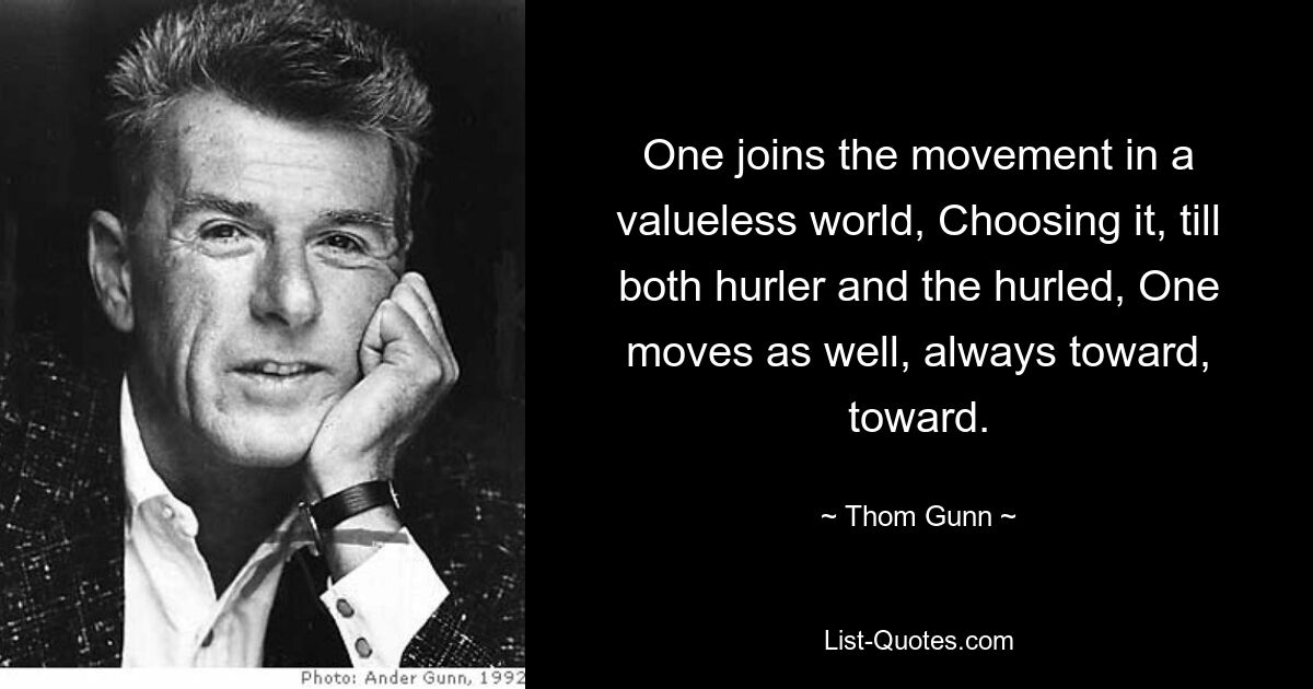 One joins the movement in a valueless world, Choosing it, till both hurler and the hurled, One moves as well, always toward, toward. — © Thom Gunn