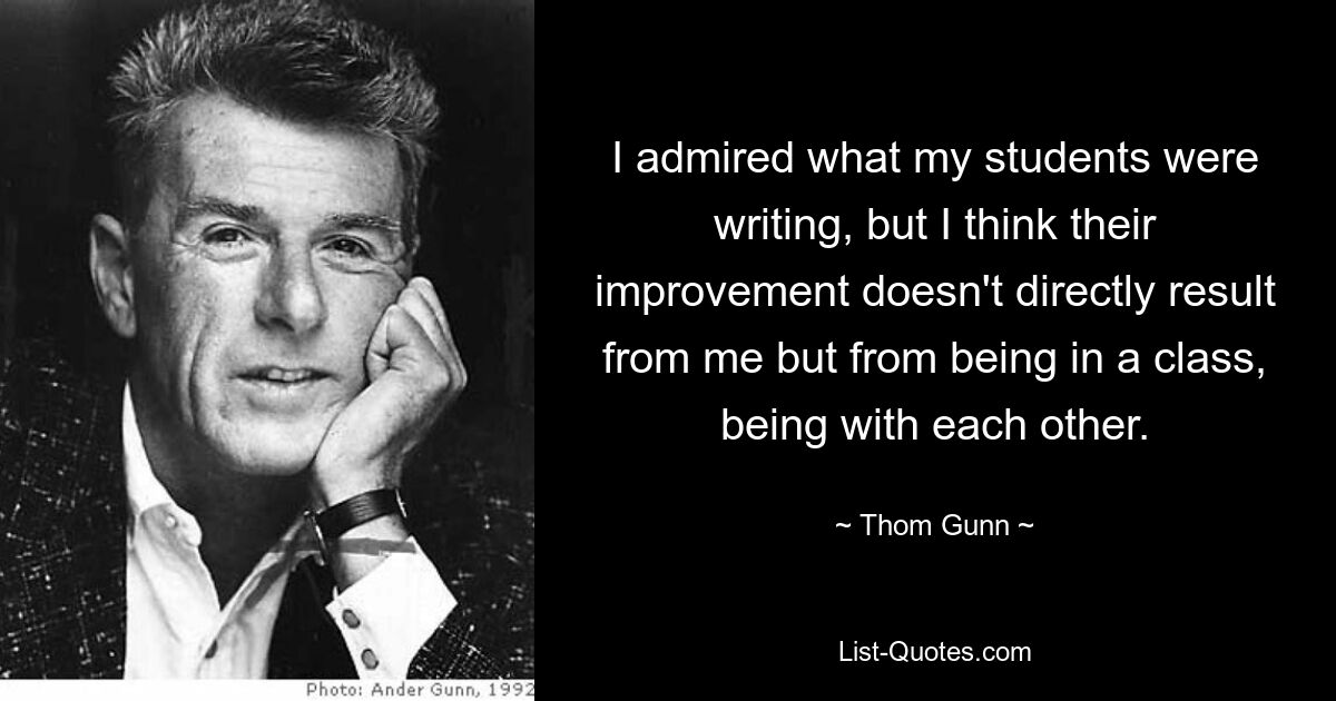 I admired what my students were writing, but I think their improvement doesn't directly result from me but from being in a class, being with each other. — © Thom Gunn