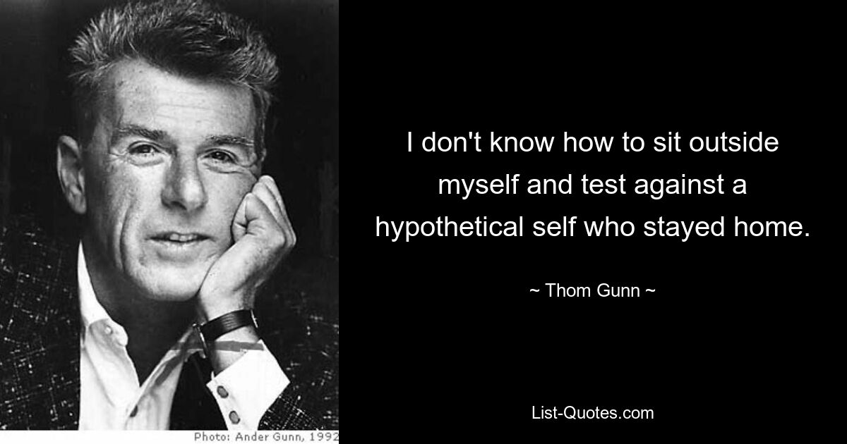 I don't know how to sit outside myself and test against a hypothetical self who stayed home. — © Thom Gunn